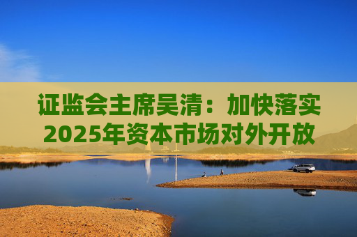 证监会主席吴清：加快落实2025年资本市场对外开放一揽子重点举措