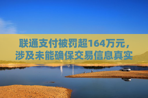 联通支付被罚超164万元，涉及未能确保交易信息真实、完整、可追溯等违法行为