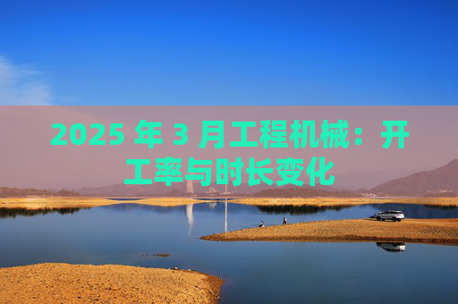 2025 年 3 月工程机械:开工率与时长变化  第1张 2025 年 3 月工程机械:开工率与时长变化  第1张