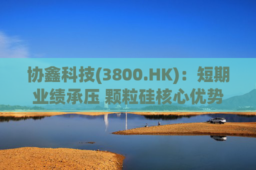 协鑫科技(3800.HK)：短期业绩承压 颗粒硅核心优势强化 静待行业拐点