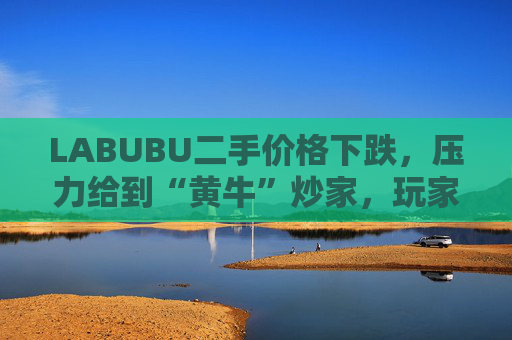 LABUBU二手价格下跌，压力给到“黄牛”炒家，玩家：持续断货只会消耗热情
