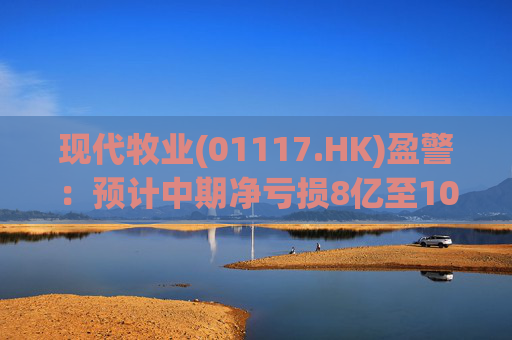 现代牧业(01117.HK)盈警：预计中期净亏损8亿至10亿元