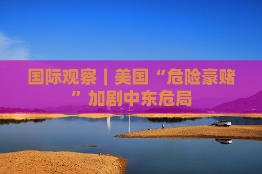 国际观察｜美国“危险豪赌”加剧中东危局