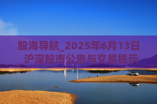 股海导航_2025年6月13日_沪深股市公告与交易提示  第1张 股海导航_2025年6月13日_沪深股市公告与交易提示  第1张