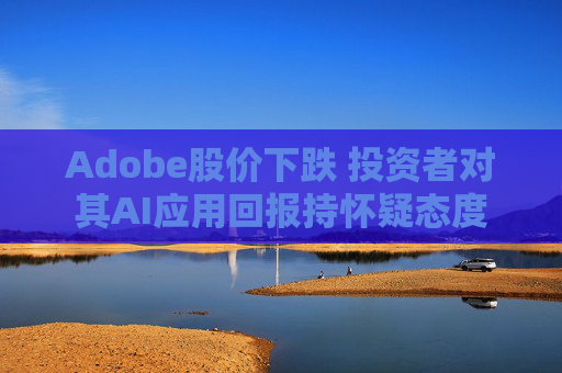 Adobe股价下跌 投资者对其AI应用回报持怀疑态度
