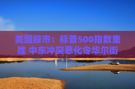 美国股市:标普500指数重挫 中东冲突恶化令华尔街系紧安全带
