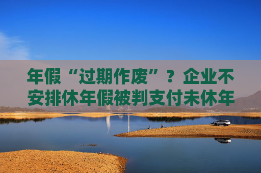 年假“过期作废”？企业不安排休年假被判支付未休年假工资