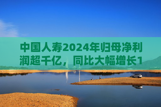 中国人寿2024年归母净利润超千亿,同比大幅增长108.9%丨财报速递  第1张 中国人寿2024年归母净利润超千亿,同比大幅增长108.9%丨财报速递  第1张