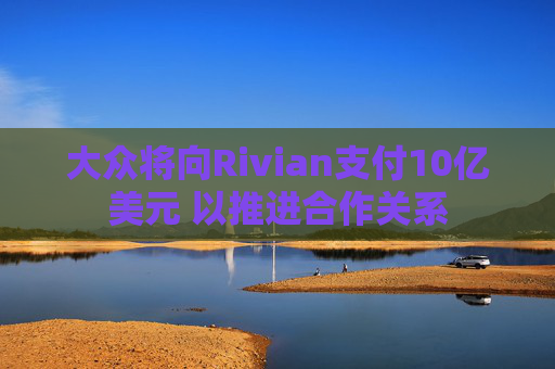 大众将向Rivian支付10亿美元 以推进合作关系