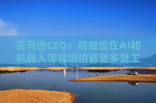 亚马逊CEO:将继续在AI和机器人等领域招募更多员工