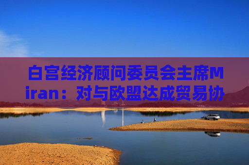 白宫经济顾问委员会主席Miran：对与欧盟达成贸易协议“持乐观态度”