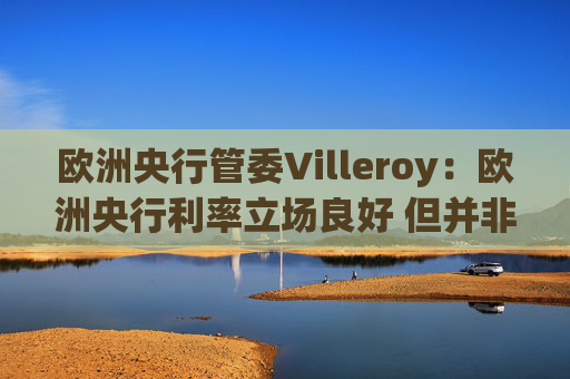 欧洲央行管委Villeroy：欧洲央行利率立场良好 但并非一成不变