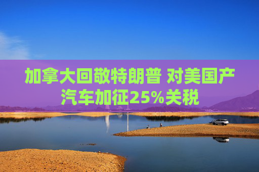 加拿大回敬特朗普 对美国产汽车加征25%关税
