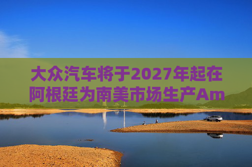 大众汽车将于2027年起在阿根廷为南美市场生产Amarok皮卡