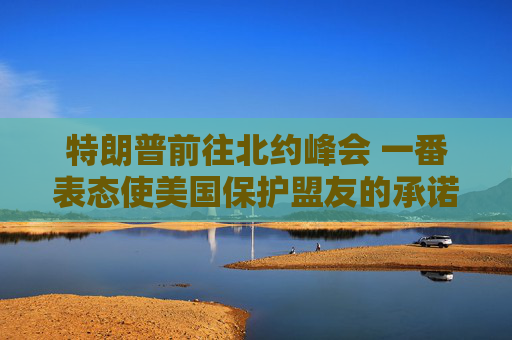 特朗普前往北约峰会 一番表态使美国保护盟友的承诺面临疑问