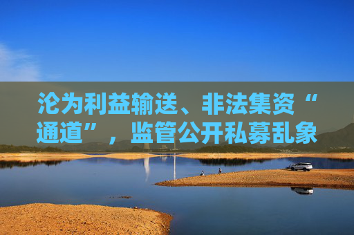 沦为利益输送、非法集资“通道”，监管公开私募乱象，违规手法五花八门  第1张