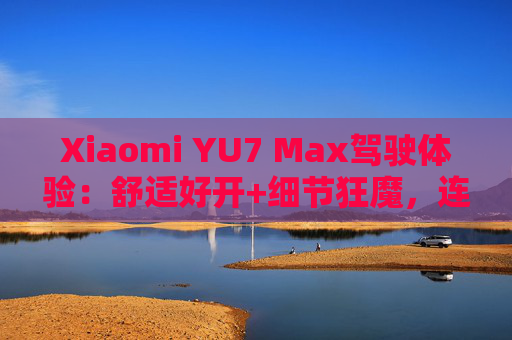 Xiaomi YU7 Max驾驶体验：舒适好开+细节狂魔，连宠物都照顾到了！