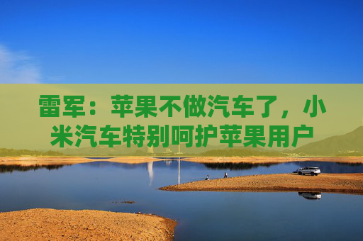 雷军:苹果不做汽车了,小米汽车特别呵护苹果用户