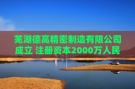 芜湖德高精密制造有限公司成立 注册资本2000万人民币