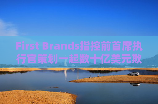 First Brands指控前首席执行官策划一起数十亿美元欺诈案