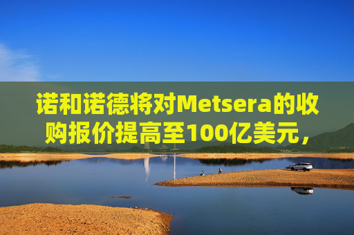 诺和诺德将对Metsera的收购报价提高至100亿美元，与竞争对手辉瑞展开竞逐