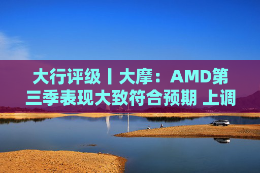 大行评级丨大摩：AMD第三季表现大致符合预期 上调目标价至260美元