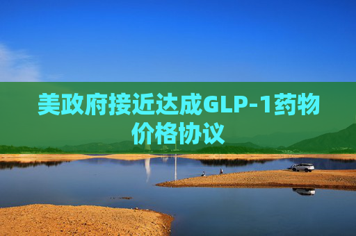 美政府接近达成GLP-1药物价格协议