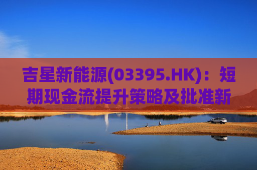 吉星新能源(03395.HK)：短期现金流提升策略及批准新建4.7兆瓦天然气发电项目