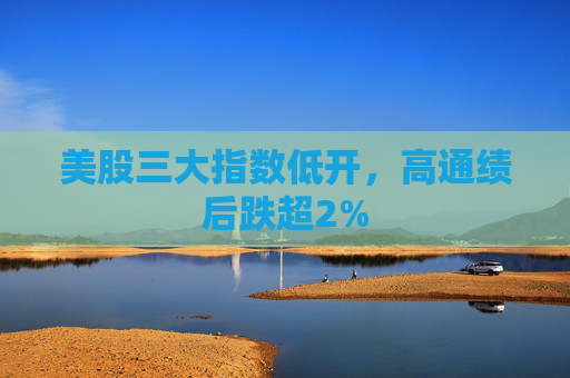 美股三大指数低开，高通绩后跌超2%
