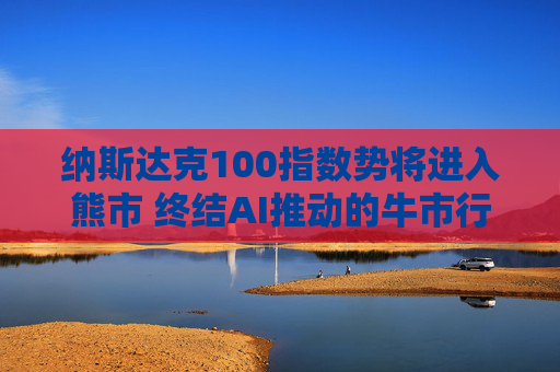 纳斯达克100指数势将进入熊市 终结AI推动的牛市行情