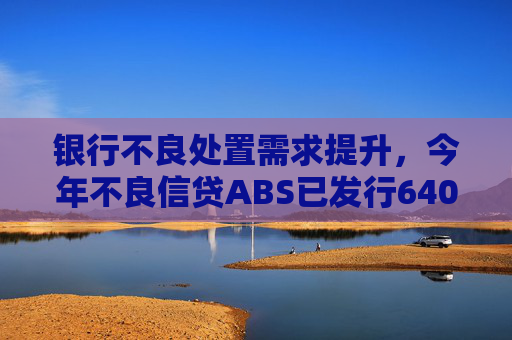 银行不良处置需求提升，今年不良信贷ABS已发行640多亿，同比增长超九成