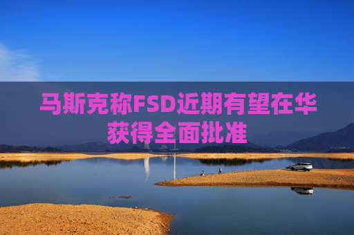 马斯克称FSD近期有望在华获得全面批准