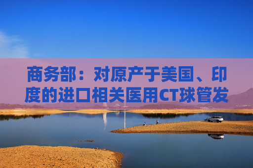 商务部：对原产于美国、印度的进口相关医用CT球管发起反倾销立案调查