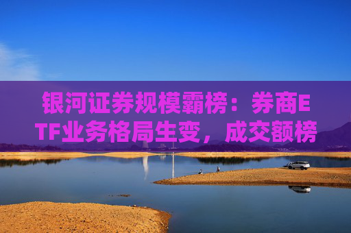 银河证券规模霸榜：券商ETF业务格局生变，成交额榜首易主