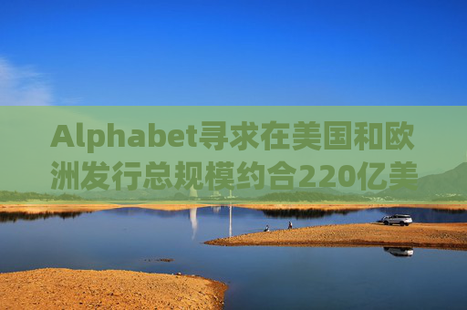 Alphabet寻求在美国和欧洲发行总规模约合220亿美元的债券