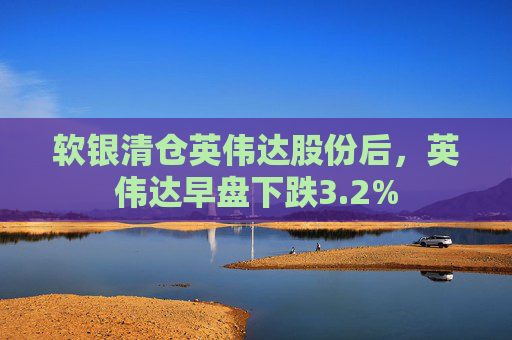 软银清仓英伟达股份后，英伟达早盘下跌3.2%