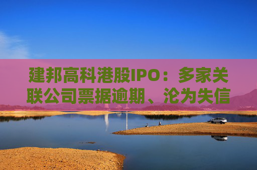 建邦高科港股IPO：多家关联公司票据逾期、沦为失信被执行人 毛利率跌破3%远低于同行可比公司