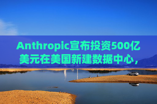Anthropic宣布投资500亿美元在美国新建数据中心，以满足人工智能需求