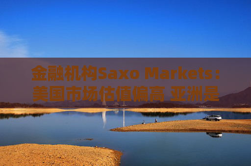 金融机构Saxo Markets：美国市场估值偏高 亚洲是押注AI热潮的更理想之地