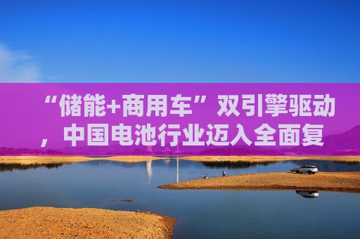 “储能+商用车”双引擎驱动，中国电池行业迈入全面复苏新周期