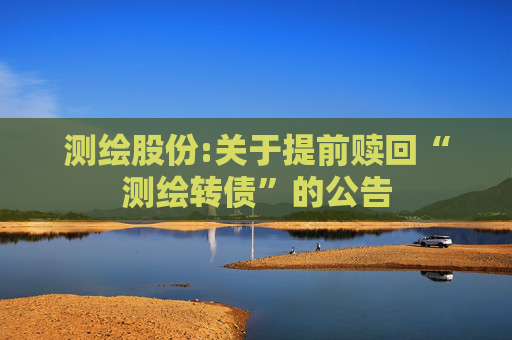 测绘股份:关于提前赎回“测绘转债”的公告