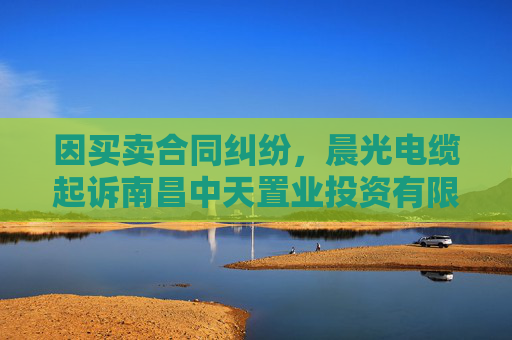 因买卖合同纠纷，晨光电缆起诉南昌中天置业投资有限公司等