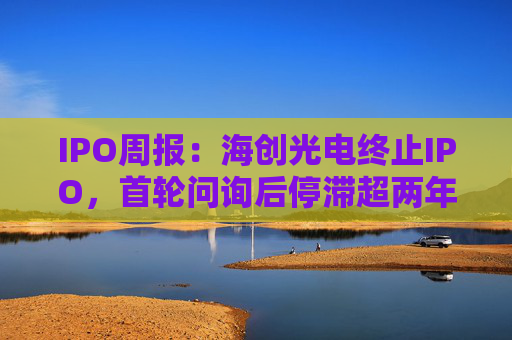 IPO周报：海创光电终止IPO，首轮问询后停滞超两年