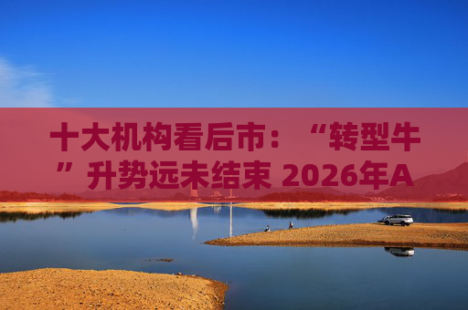 十大机构看后市：“转型牛”升势远未结束 2026年A股高度有望超出共识 春季行情或提前启动主要仍以成长为主