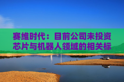 赛维时代：目前公司未投资芯片与机器人领域的相关标的
