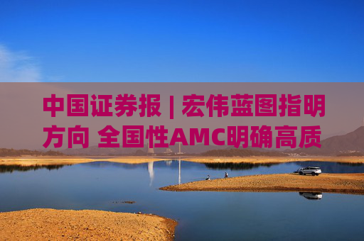 中国证券报 | 宏伟蓝图指明方向 全国性AMC明确高质量发展新方位
