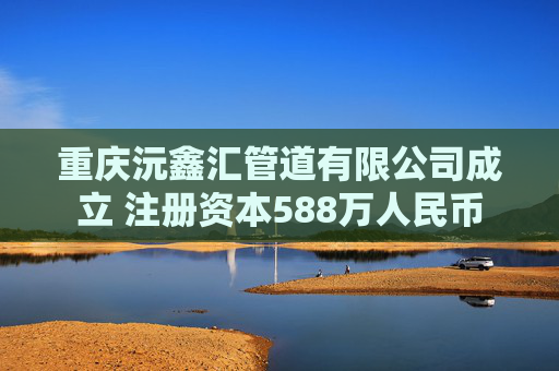 重庆沅鑫汇管道有限公司成立 注册资本588万人民币