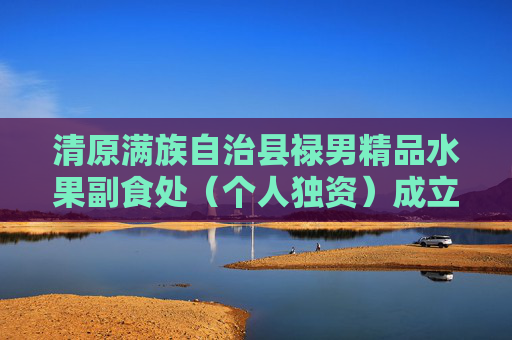 清原满族自治县禄男精品水果副食处（个人独资）成立 注册资本5万人民币  第1张