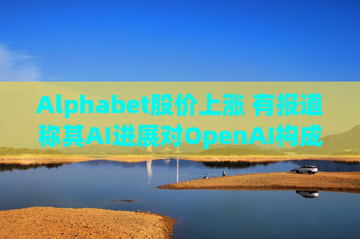 Alphabet股价上涨 有报道称其AI进展对OpenAI构成威胁