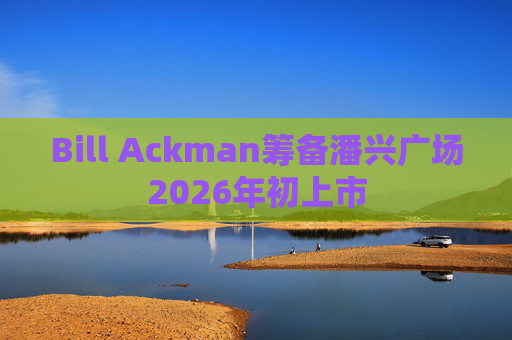 Bill Ackman筹备潘兴广场2026年初上市